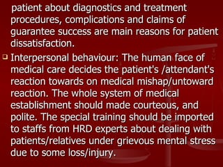 patient about diagnostics and treatment
  procedures, complications and claims of
  guarantee success are main reasons for patient
  dissatisfaction.
 Interpersonal behaviour: The human face of

  medical care decides the patient's /attendant's
  reaction towards on medical mishap/untoward
  reaction. The whole system of medical
  establishment should made courteous, and
  polite. The special training should be imported
  to staffs from HRD experts about dealing with
  patients/relatives under grievous mental stress
  due to some loss/injury.
 