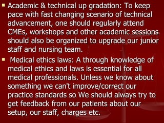    Academic & technical up gradation: To keep
    pace with fast changing scenario of technical
    advancement, one should regularly attend
    CMEs, workshops and other academic sessions
    should also be organized to upgrade our junior
    staff and nursing team.
    Medical ethics laws: A through knowledge of
    medical ethics and laws is essential for all
    medical professionals. Unless we know about
    something we can't improve/correct our
    practice standards so We should always try to
    get feedback from our patients about our
    setup, our staff, charges etc.
 