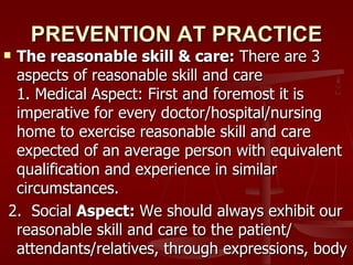 PREVENTION AT PRACTICE
The reasonable skill & care: There are 3
 aspects of reasonable skill and care
 1. Medical Aspect: First and foremost it is
 imperative for every doctor/hospital/nursing
 home to exercise reasonable skill and care
 expected of an average person with equivalent
 qualification and experience in similar
 circumstances.
2. Social Aspect: We should always exhibit our
 reasonable skill and care to the patient/
 attendants/relatives, through expressions, body
 