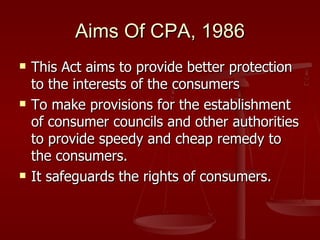 Aims Of CPA, 1986
   This Act aims to provide better protection
    to the interests of the consumers
   To make provisions for the establishment
    of consumer councils and other authorities
    to provide speedy and cheap remedy to
    the consumers.
   It safeguards the rights of consumers.
 