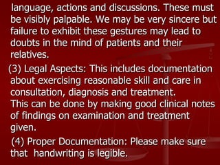 language, actions and discussions. These must
 be visibly palpable. We may be very sincere but
 failure to exhibit these gestures may lead to
 doubts in the mind of patients and their
 relatives.
(3) Legal Aspects: This includes documentation
 about exercising reasonable skill and care in
 consultation, diagnosis and treatment.
 This can be done by making good clinical notes
 of findings on examination and treatment
 given.
 (4) Proper Documentation: Please make sure
 that handwriting is legible.
 