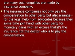are many such enquiries are made by
    insurance company.
   The insurance companies not only pay the
    compensation to other party but also arrange
    for the legal help from advocates because they
    some time join hand with other party for
    monetary gains with an excuse that it’s the
    insurance not the doctor who is to pay the
    compensation.
 
