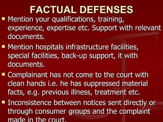 FACTUAL DEFENSES
   Mention your qualifications, training,
    experience, expertise etc. Support with relevant
    documents.
   Mention hospitals infrastructure facilities,
    special facilities, back-up support, it with
    documents.
   Complainant has not come to the court with
    clean hands i.e. he has suppressed material
    facts, e.g. previous illness, treatment etc.
   Inconsistence between notices sent directly or
    through consumer groups and the complaint
 