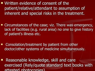    Written evidence of consent of the
    patient/relative/attendant to assumption of
    inherent and special risks in the treatment.

   Circumstances of the case; viz. There was emergency,
    lack of facilities (e.g. rural area) no one to give history
    of patient’s illness etc.

    Consolation/treatment by patient from other
    doctor/other systems of medicine simultaneously.

    Reasonable knowledge, skill and care
    exercised (Rely/quote standard text books with
 