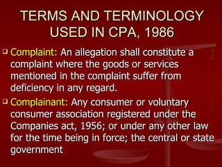 TERMS AND TERMINOLOGY
       USED IN CPA, 1986
 Complaint: An allegation shall constitute a
  complaint where the goods or services
  mentioned in the complaint suffer from
  deficiency in any regard.
 Complainant: Any consumer or voluntary

  consumer association registered under the
  Companies act, 1956; or under any other law
  for the time being in force; the central or state
  government
 