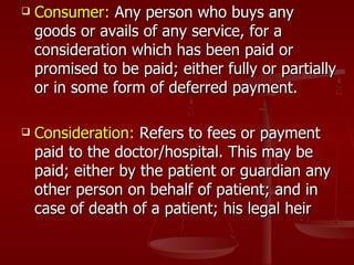    Consumer: Any person who buys any
    goods or avails of any service, for a
    consideration which has been paid or
    promised to be paid; either fully or partially
    or in some form of deferred payment.

   Consideration: Refers to fees or payment
    paid to the doctor/hospital. This may be
    paid; either by the patient or guardian any
    other person on behalf of patient; and in
    case of death of a patient; his legal heir
 
