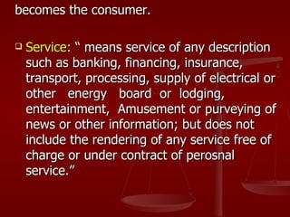 becomes the consumer.

   Service: “ means service of any description
    such as banking, financing, insurance,
    transport, processing, supply of electrical or
    other energy board or lodging,
    entertainment, Amusement or purveying of
    news or other information; but does not
    include the rendering of any service free of
    charge or under contract of perosnal
    service.”
 