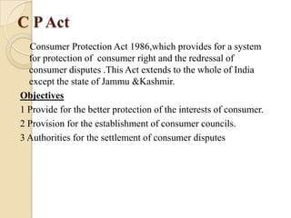 C P Act
  Consumer Protection Act 1986,which provides for a system
  for protection of consumer right and the redressal of
  consumer disputes .This Act extends to the whole of India
  except the state of Jammu &Kashmir.
Objectives
1 Provide for the better protection of the interests of consumer.
2 Provision for the establishment of consumer councils.
3 Authorities for the settlement of consumer disputes
 