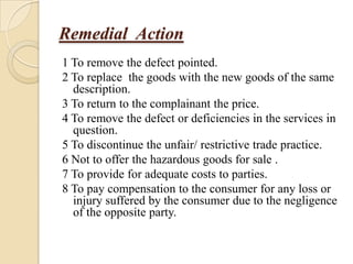Remedial Action
1 To remove the defect pointed.
2 To replace the goods with the new goods of the same
  description.
3 To return to the complainant the price.
4 To remove the defect or deficiencies in the services in
  question.
5 To discontinue the unfair/ restrictive trade practice.
6 Not to offer the hazardous goods for sale .
7 To provide for adequate costs to parties.
8 To pay compensation to the consumer for any loss or
  injury suffered by the consumer due to the negligence
  of the opposite party.
 