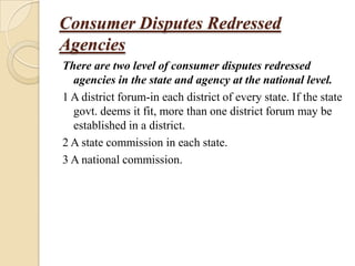 Consumer Disputes Redressed
Agencies
There are two level of consumer disputes redressed
  agencies in the state and agency at the national level.
1 A district forum-in each district of every state. If the state
  govt. deems it fit, more than one district forum may be
  established in a district.
2 A state commission in each state.
3 A national commission.
 