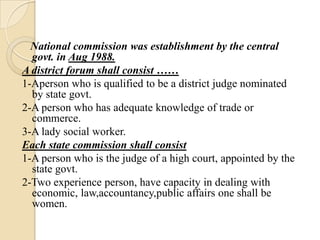 National commission was establishment by the central
  govt. in Aug 1988.
A district forum shall consist ……
1-Aperson who is qualified to be a district judge nominated
  by state govt.
2-A person who has adequate knowledge of trade or
  commerce.
3-A lady social worker.
Each state commission shall consist
1-A person who is the judge of a high court, appointed by the
  state govt.
2-Two experience person, have capacity in dealing with
  economic, law,accountancy,public affairs one shall be
  women.
 
