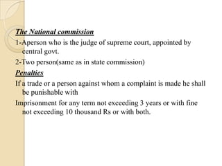 The National commission
1-Aperson who is the judge of supreme court, appointed by
   central govt.
2-Two person(same as in state commission)
Penalties
If a trade or a person against whom a complaint is made he shall
   be punishable with
Imprisonment for any term not exceeding 3 years or with fine
   not exceeding 10 thousand Rs or with both.
 
