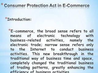 *

    *Introduction:

     *E-commerce,   the broad sense refers to all
      means     of  electronic   technology  with
      business-related activities, namely the
      electronic trade; narrow sense refers only
      to the Internet to conduct business
      activities. This new breakthrough in the
      traditional way of business time and space,
      completely changed the traditional business
      of trading patterns, greatly enhancing the
 
