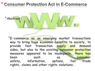*

    *Abstract:



     *E-commerce      as an emerging market transactions
       way to bring huge economic benefits to society, to
       provide fast transaction supply and demand
       sides, but also to the existing consumer protection
       measures appeared to be inadequate, there has
       been            such           as            consumer
       safety,     information,    options,    fair    trade
       rights, claims and other rights violations.
 