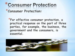 *
*Consumer    Protection:

    *Foreffective consumer protection, a
    practical response on the part of three
    parties, for example, the business, the
    government and the consumers, is
    essential.
 