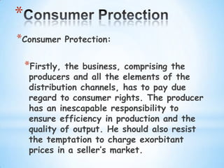 *
*Consumer       Protection:


    *Firstly, the business, comprising the
     producers and all the elements of the
     distribution channels, has to pay due
     regard to consumer rights. The producer
     has an inescapable responsibility to
     ensure efficiency in production and the
     quality of output. He should also resist
     the temptation to charge exorbitant
     prices in a seller’s market.
 