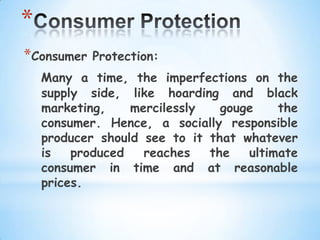 *
*Consumer   Protection:
    Many a time, the imperfections on the
    supply side, like hoarding and black
    marketing,    mercilessly   gouge    the
    consumer. Hence, a socially responsible
    producer should see to it that whatever
    is   produced   reaches   the   ultimate
    consumer in time and at reasonable
    prices.
 