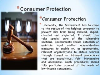 *
    *Consumer       Protection
    * Secondly, the Government has to come
    to the rescue of the helpless consumer to
    prevent him from being mislead, duped,
    cheated and exploited. It should also
    take special care of the vulnerable
    sections. Governments should establish or
    maintain   legal  and/or    administrative
    measures to enable or, as appropriate,
    relevant organizations to obtain redress
    through formal or informal procedures
    that are expeditious, fair, inexpensive
    and accessible. Such procedures should
    take particular account of the needs of
    low-income consumers.
 
