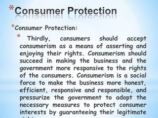 *
*Consumer   Protection:
    *  Thirdly,   consumers    should   accept
    consumerism as a means of asserting and
    enjoying their rights. Consumerism should
    succeed in making the business and the
    government more responsive to the rights
    of the consumers. Consumerism is a social
    force to make the business more honest,
    efficient, responsive and responsible, and
    pressurize the government to adopt the
    necessary measures to protect consumer
    interests by guaranteeing their legitimate
 