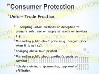 *
*Unfair       Trade Practice:

    *      Adopting unfair methods or deception to
        promote sale, use or supply of goods or services
        e.g.
    * Misleading   public about price (e.g. bargain price
        when it is not so).
    * Charging above MRP printed.
    * Misleading public about another’s    goods or
                                                       *
        services.
    * Falsely    claiming a sponsorship, approval or
        affiliation.
 