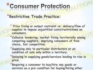 *
*Restrictive          Trade Practice:

    *    Price fixing or output restraint re: delivery/flow of
        supplies to impose unjustified costs/restrictions on
        consumers.
    * Collusive  tendering; market fixing territorially among
        competing suppliers, depriving consumers of free
        choice, fair competition.
    * Supplying   only to particular distributors or on
        condition of sale only within a territory.
    * Delaying    in supplying goods/services leading to rise in
        price.
    * Requiring   a consumer to buy/hire any goods or
        services as a pre-condition for buying/hiring other
 