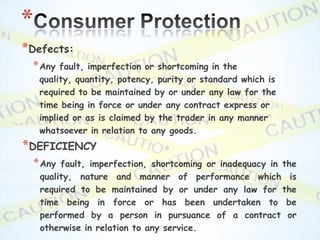 *
*Defects:
 * Any    fault, imperfection or shortcoming in the
     quality, quantity, potency, purity or standard which is
     required to be maintained by or under any law for the
     time being in force or under any contract express or
     implied or as is claimed by the trader in any manner
     whatsoever in relation to any goods.
*DEFICIENCY
    * Any fault, imperfection, shortcoming or inadequacy in the
     quality, nature and manner of performance which is
     required to be maintained by or under any law for the
     time being in force or has been undertaken to be
     performed by a person in pursuance of a contract or
     otherwise in relation to any service.
 
