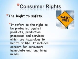 *
*The   Right to safety

 *It refers to the right to
  be protected against
  products, production
  processes and services
  which are hazardous to
  health or life. It includes
  concern for consumers
  immediate and long term
  needs.
 