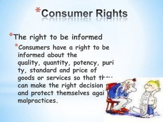 *
*The   right to be informed
 *Consumers   have a right to be
  informed about the
  quality, quantity, potency, puri
  ty, standard and price of
  goods or services so that they
  can make the right decision
  and protect themselves against
  malpractices.
 