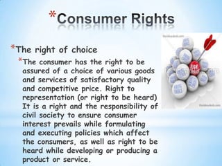 *
*The   right of choice
 *The   consumer has the right to be
  assured of a choice of various goods
  and services of satisfactory quality
  and competitive price. Right to
  representation (or right to be heard)
  It is a right and the responsibility of
  civil society to ensure consumer
  interest prevails while formulating
  and executing policies which affect
  the consumers, as well as right to be
  heard while developing or producing a
  product or service.
 