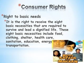 *
*Right   to basic needs
 *It is the right to receive the eight
  basic necessities that are required to
  survive and lead a dignified life. These
  eight basic necessities include food,
  clothing, shelter, health care,
  sanitation, education, energy and
  transportation.
 