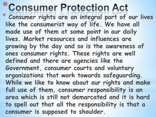 *
* Consumer rights are an integral part of our lives
like the consumerist way of life. We have all
made use of them at some point in our daily
lives. Market resources and influences are
growing by the day and so is the awareness of
ones consumer rights. These rights are well
defined and there are agencies like the
Government, consumer courts and voluntary
organizations that work towards safeguarding.
While we like to know about our rights and make
full use of them, consumer responsibility is an
area which is still not demarcated and it is hard
to spell out that all the responsibility is that a
consumer is supposed to shoulder.
 