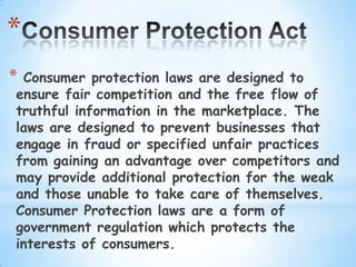 *
*Consumer protection laws are designed to
ensure fair competition and the free flow of
truthful information in the marketplace. The
laws are designed to prevent businesses that
engage in fraud or specified unfair practices
from gaining an advantage over competitors and
may provide additional protection for the weak
and those unable to take care of themselves.
Consumer Protection laws are a form of
government regulation which protects the
interests of consumers.
 