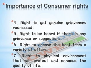 *

    *4. Right to get genuine grievances
    redressed.
    *5. Right to be heard if there is any
    grievance or suggestions.
    *6. Right to choose the best from a
    variety of offers.
    *7.  Right to physical environment
    that will protect and enhance the
    quality of life.
 