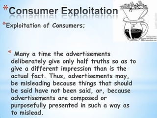 *
*Exploitation   of Consumers;



 *   Many a time the advertisements
    deliberately give only half truths so as to
    give a different impression than is the
    actual fact. Thus, advertisements may,
    be misleading because things that should
    be said have not been said, or, because
    advertisements are composed or
    purposefully presented in such a way as
    to mislead.
 