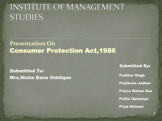 Presentation On
Consumer Protection Act,1986

                               Submitted By:
Submitted To:
                               Prakhar Singh
Mrs.Nisha Bano Siddique
                               Pratiksha Jadhav

                               Prince Mohan Das

                               Pritha Upmanyu

                               Priya Nainani

                                                  1
 