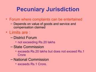 Pecuniary Jurisdiction
• Forum where complaints can be entertained
– Depends on value of goods and service and
compensation claimed
• Limits are :
– District Forum
• not exceeding Rs.20 lakhs
– State Commission
• exceeds Rs.20 lakhs but does not exceed Rs.1
Crore
– National Commission
• exceeds Rs.1 Crore.
 