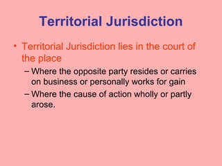 Territorial Jurisdiction
• Territorial Jurisdiction lies in the court of
the place
– Where the opposite party resides or carries
on business or personally works for gain
– Where the cause of action wholly or partly
arose.
 