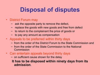 Disposal of disputes
• District Forum may
– ask the opposite party to remove the defect,
– replace the goods with new goods and free from defect
– to return to the complainant the price of goods or
– to pay any amount as compensation
• Appeals to be preferred within thirty days
– from the order of the District Forum to the State Commission and
– from the order of the State Commission to the National
Commission
• Can entertain appeals beyond thirty days
– on sufficient cause shown for the delay
It has to be disposed within ninety days from its
admission.
 