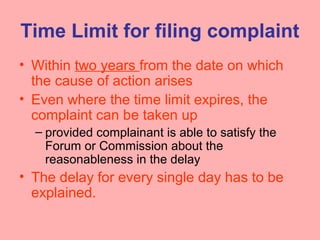 Time Limit for filing complaint
• Within two years from the date on which
the cause of action arises
• Even where the time limit expires, the
complaint can be taken up
– provided complainant is able to satisfy the
Forum or Commission about the
reasonableness in the delay
• The delay for every single day has to be
explained.
 