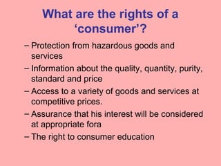 What are the rights of a
‘consumer’?
– Protection from hazardous goods and
services
– Information about the quality, quantity, purity,
standard and price
– Access to a variety of goods and services at
competitive prices.
– Assurance that his interest will be considered
at appropriate fora
– The right to consumer education
 