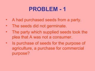 PROBLEM - 1
• A had purchased seeds from a party.
• The seeds did not germinate.
• The party which supplied seeds took the
plea that A was not a consumer.
• Is purchase of seeds for the purpose of
agriculture, a purchase for commercial
purpose?
 
