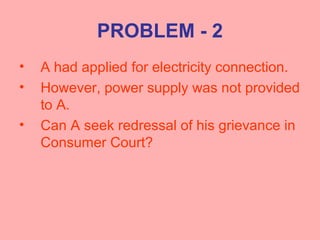 PROBLEM - 2
• A had applied for electricity connection.
• However, power supply was not provided
to A.
• Can A seek redressal of his grievance in
Consumer Court?
 