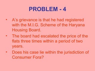 PROBLEM - 4
• A’s grievance is that he had registered
with the M.I.G. Scheme of the Haryana
Housing Board.
• The board had escalated the price of the
flats three times within a period of two
years.
• Does his case lie within the jurisdiction of
Consumer Fora?
 