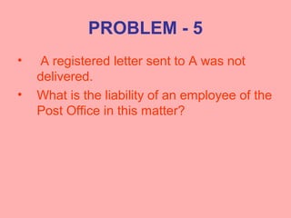PROBLEM - 5
• A registered letter sent to A was not
delivered.
• What is the liability of an employee of the
Post Office in this matter?
 
