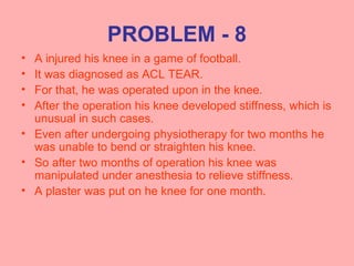 PROBLEM - 8
• A injured his knee in a game of football.
• It was diagnosed as ACL TEAR.
• For that, he was operated upon in the knee.
• After the operation his knee developed stiffness, which is
unusual in such cases.
• Even after undergoing physiotherapy for two months he
was unable to bend or straighten his knee.
• So after two months of operation his knee was
manipulated under anesthesia to relieve stiffness.
• A plaster was put on he knee for one month.
 