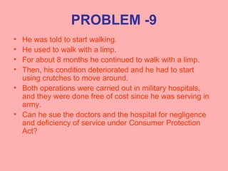 PROBLEM -9
• He was told to start walking.
• He used to walk with a limp.
• For about 8 months he continued to walk with a limp.
• Then, his condition deteriorated and he had to start
using crutches to move around.
• Both operations were carried out in military hospitals,
and they were done free of cost since he was serving in
army.
• Can he sue the doctors and the hospital for negligence
and deficiency of service under Consumer Protection
Act?
 