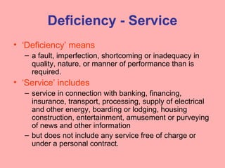 Deficiency - Service
• ‘Deficiency’ means
– a fault, imperfection, shortcoming or inadequacy in
quality, nature, or manner of performance than is
required.
• ‘Service’ includes
– service in connection with banking, financing,
insurance, transport, processing, supply of electrical
and other energy, boarding or lodging, housing
construction, entertainment, amusement or purveying
of news and other information
– but does not include any service free of charge or
under a personal contract.
 