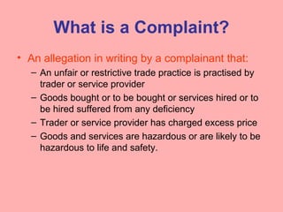 What is a Complaint?
• An allegation in writing by a complainant that:
– An unfair or restrictive trade practice is practised by
trader or service provider
– Goods bought or to be bought or services hired or to
be hired suffered from any deficiency
– Trader or service provider has charged excess price
– Goods and services are hazardous or are likely to be
hazardous to life and safety.
 