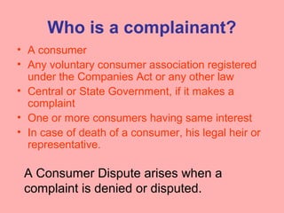 Who is a complainant?
• A consumer
• Any voluntary consumer association registered
under the Companies Act or any other law
• Central or State Government, if it makes a
complaint
• One or more consumers having same interest
• In case of death of a consumer, his legal heir or
representative.
A Consumer Dispute arises when a
complaint is denied or disputed.
 