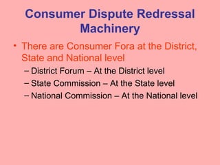 Consumer Dispute Redressal
Machinery
• There are Consumer Fora at the District,
State and National level
– District Forum – At the District level
– State Commission – At the State level
– National Commission – At the National level
 